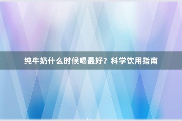 纯牛奶什么时候喝最好?科学饮用指南